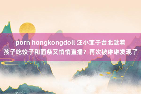 porn hongkongdoll 汪小菲于台北趁着孩子吃饺子和面条又悄悄直播？再次被琳琳发现了