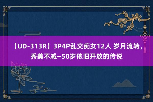 【UD-313R】3P4P乱交痴女12人 岁月流转，秀美不减—50岁依旧开放的传说