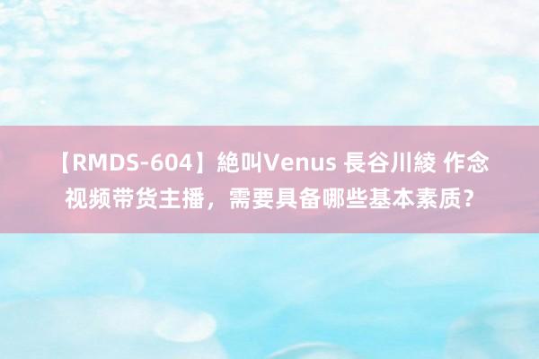 【RMDS-604】絶叫Venus 長谷川綾 作念视频带货主播，需要具备哪些基本素质？