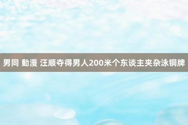 男同 動漫 汪顺夺得男人200米个东谈主夹杂泳铜牌