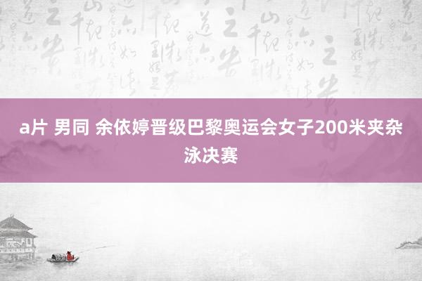 a片 男同 余依婷晋级巴黎奥运会女子200米夹杂泳决赛