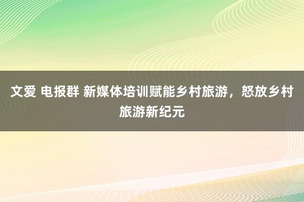 文爱 电报群 新媒体培训赋能乡村旅游，怒放乡村旅游新纪元