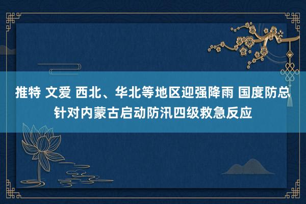 推特 文爱 西北、华北等地区迎强降雨 国度防总针对内蒙古启动防汛四级救急反应