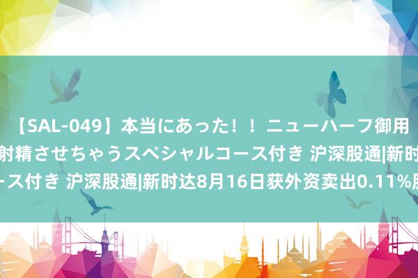 【SAL-049】本当にあった！！ニューハーフ御用達 性感エステサロン 4 射精させちゃうスペシャルコース付き 沪深股通|新时达8月16日获外资卖出0.11%股份