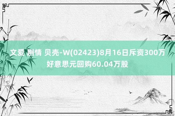 文爱 剧情 贝壳-W(02423)8月16日斥资300万好意思元回购60.04万股