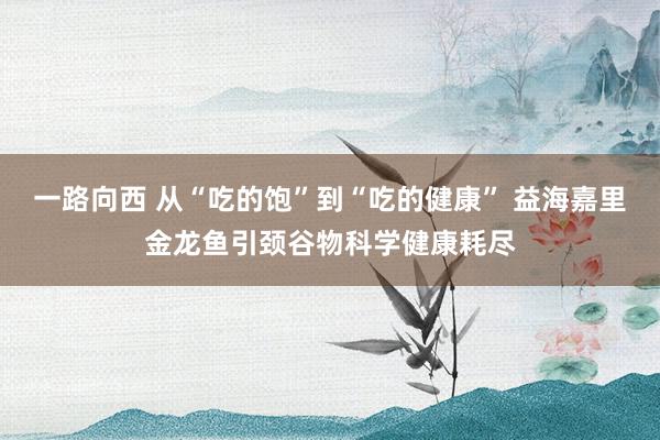 一路向西 从“吃的饱”到“吃的健康” 益海嘉里金龙鱼引颈谷物科学健康耗尽