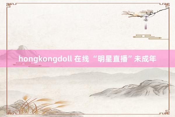 hongkongdoll 在线 “明星直播”未成年