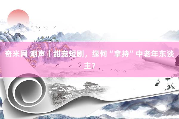 奇米网 潮声丨甜宠短剧，缘何“拿持”中老年东谈主？