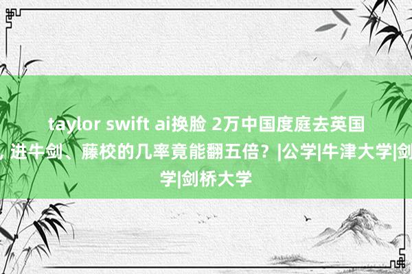 taylor swift ai换脸 2万中国度庭去英国读中学， 进牛剑、藤校的几率竟能翻五倍？|公学|牛津大学|剑桥大学