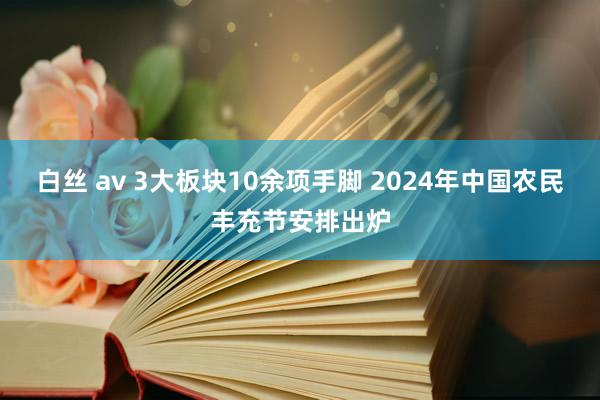 白丝 av 3大板块10余项手脚 2024年中国农民丰充节安排出炉