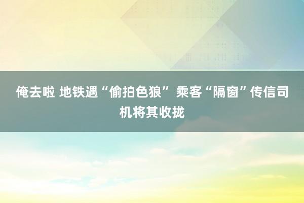 俺去啦 地铁遇“偷拍色狼” 乘客“隔窗”传信司机将其收拢