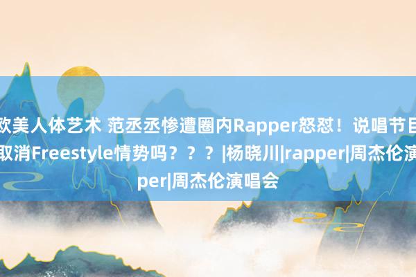 欧美人体艺术 范丞丞惨遭圈内Rapper怒怼！说唱节目应该取消Freestyle情势吗？？？|杨晓川|rapper|周杰伦演唱会