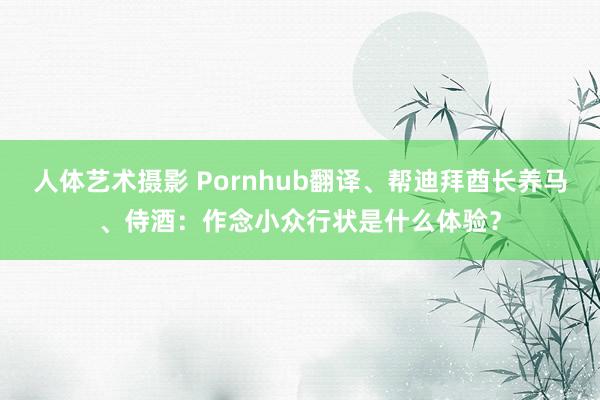 人体艺术摄影 Pornhub翻译、帮迪拜酋长养马、侍酒：作念小众行状是什么体验？