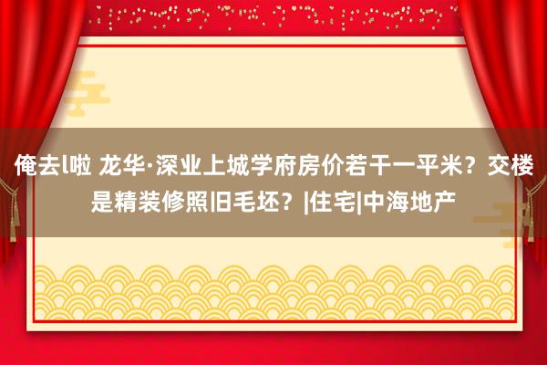 俺去l啦 龙华·深业上城学府房价若干一平米？交楼是精装修照旧毛坯？|住宅|中海地产