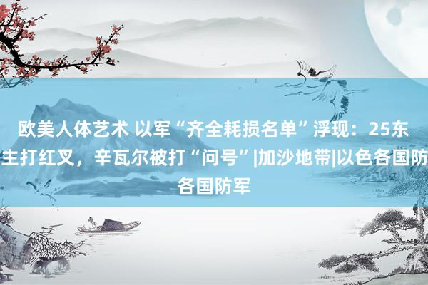 欧美人体艺术 以军“齐全耗损名单”浮现：25东谈主打红叉，辛瓦尔被打“问号”|加沙地带|以色各国防军